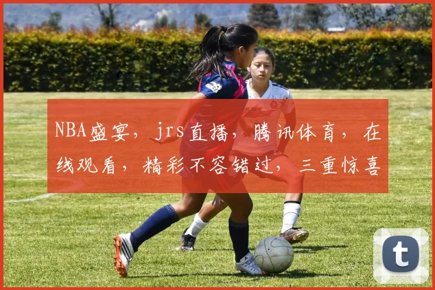 NBA盛宴，jrs直播，腾讯体育，在线观看，精彩不容错过，三重惊喜，尽在掌握