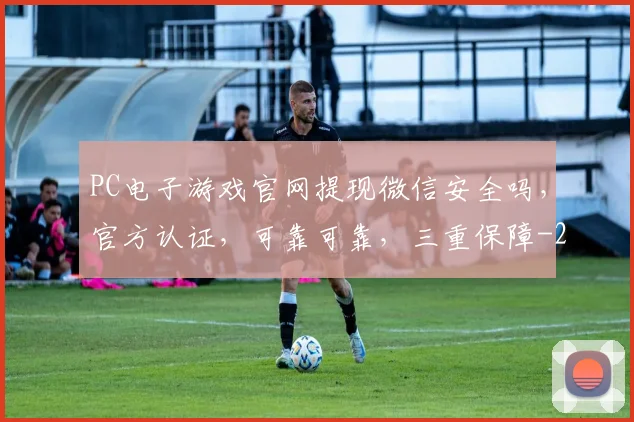 PC电子游戏官网提现微信安全吗，官方认证，可靠可靠，三重保障
