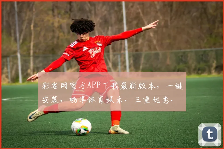 彩客网官方APP下载最新版本，一键安装，畅享体育娱乐，三重优惠，速来体验